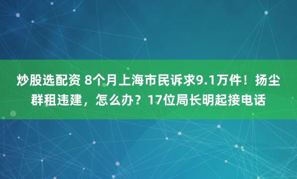 炒股选配资 8个月上海市民诉求9.1万件！扬尘群租违建，怎么办？17位局长明起接电话