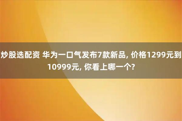 炒股选配资 华为一口气发布7款新品, 价格1299元到10999元, 你看上哪一个?