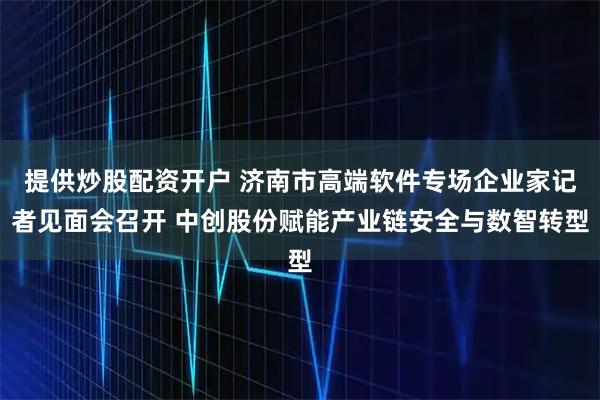 提供炒股配资开户 济南市高端软件专场企业家记者见面会召开 中创股份赋能产业链安全与数智转型