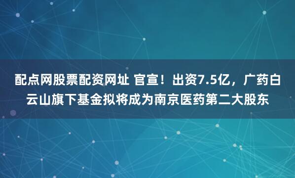 配点网股票配资网址 官宣！出资7.5亿，广药白云山旗下基金拟将成为南京医药第二大股东