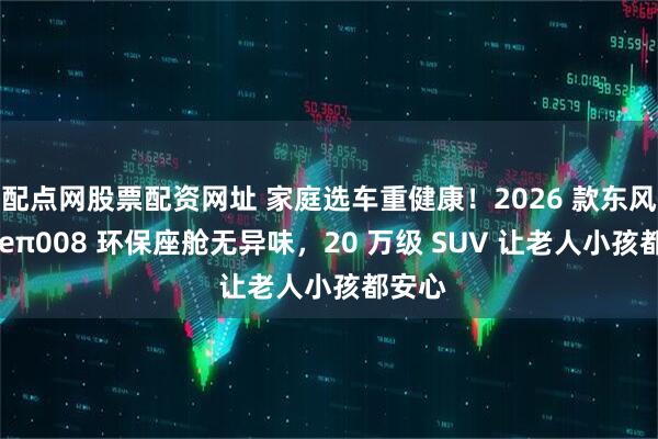配点网股票配资网址 家庭选车重健康！2026 款东风奕派 eπ008 环保座舱无异味，20 万级 SUV 让老人小孩都安心