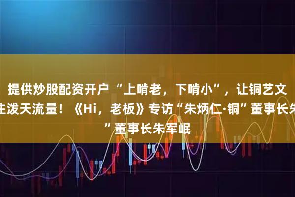 提供炒股配资开户 “上啃老，下啃小”，让铜艺文创接住泼天流量！《Hi，老板》专访“朱炳仁·铜”董事长朱军岷