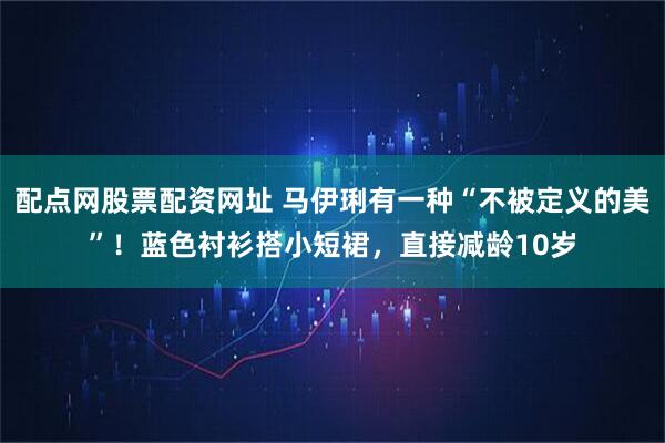 配点网股票配资网址 马伊琍有一种“不被定义的美”！蓝色衬衫搭小短裙，直接减龄10岁