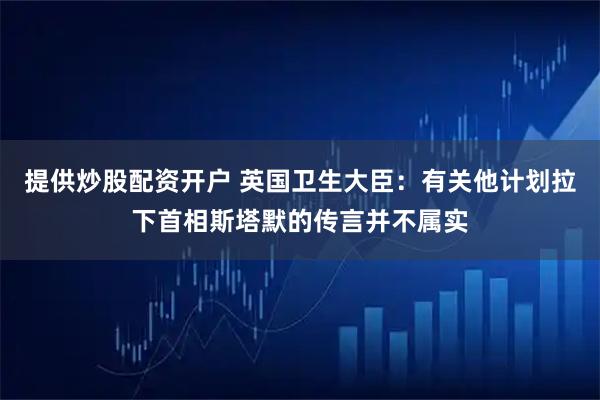 提供炒股配资开户 英国卫生大臣：有关他计划拉下首相斯塔默的传言并不属实