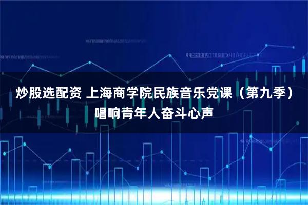 炒股选配资 上海商学院民族音乐党课（第九季）唱响青年人奋斗心声