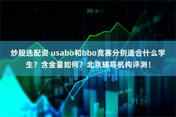 炒股选配资 usabo和bbo竞赛分别适合什么学生？含金量如何？北京辅导机构评测！