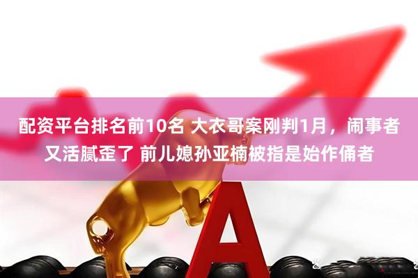 配资平台排名前10名 大衣哥案刚判1月，闹事者又活腻歪了 前儿媳孙亚楠被指是始作俑者