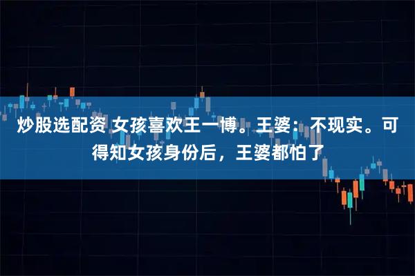炒股选配资 女孩喜欢王一博。王婆：不现实。可得知女孩身份后，王婆都怕了