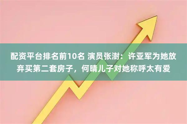 配资平台排名前10名 演员张澍：许亚军为她放弃买第二套房子，何晴儿子对她称呼太有爱