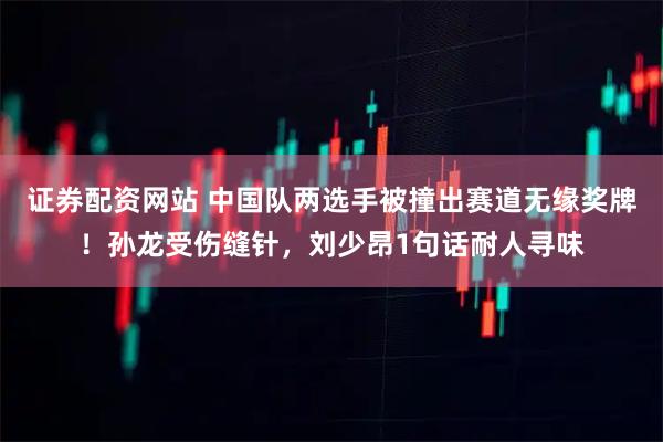 证券配资网站 中国队两选手被撞出赛道无缘奖牌！孙龙受伤缝针，刘少昂1句话耐人寻味