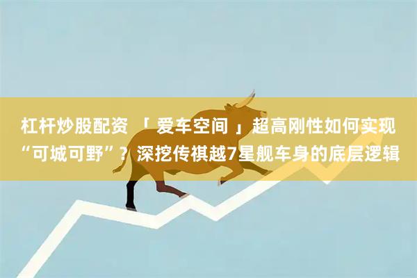 杠杆炒股配资 「 爱车空间 」超高刚性如何实现“可城可野”？深挖传祺越7星舰车身的底层逻辑