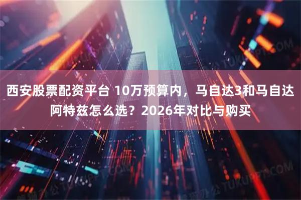 西安股票配资平台 10万预算内，马自达3和马自达阿特兹怎么选？2026年对比与购买