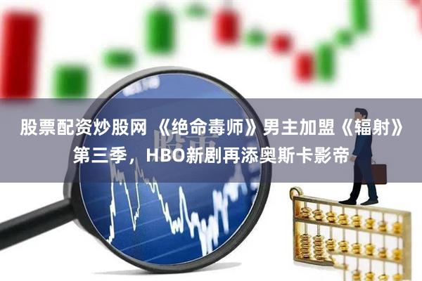 股票配资炒股网 《绝命毒师》男主加盟《辐射》第三季，HBO新剧再添奥斯卡影帝