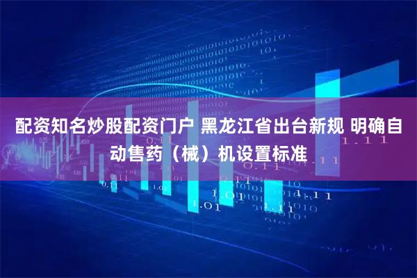 配资知名炒股配资门户 黑龙江省出台新规 明确自动售药（械）机设置标准